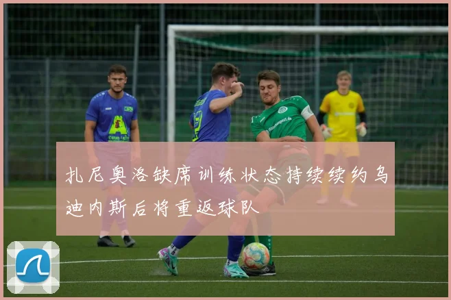 扎尼奥洛缺席训练状态持续续约乌迪内斯后将重返球队